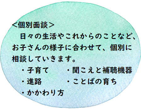 ＜個別面談＞日々の生活やこれからのことなど、お子さんの様子に合わせて、個別に相談していきます。　子育て　聞こえと補聴機器　進路　ことばの育ち　かかわり方