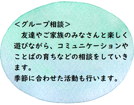 ＜グループ相談＞　友達やご家族の皆さんと楽しく遊びながら、コミュニケーションやことばの育ちなどの相談をしていきます。季節に合わせた活動も行います。