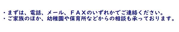 ・まずは電話、メール、ＦＡＸのいずれかでご連絡ください。　　・ご家族のほか、幼稚園や保育園等からの相談も承っております。