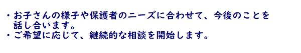 ・お子さんの様子や保護者のニーズに合わせて、今後のことを話し合います。　　・ご希望に応じて、継続的な相談を開始します。